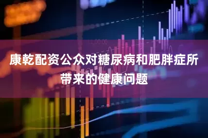 康乾配资公众对糖尿病和肥胖症所带来的健康问题