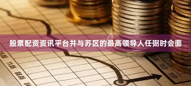 股票配资资讯平台并与苏区的最高领导人任弼时会面