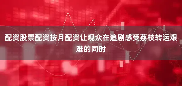 配资股票配资按月配资让观众在追剧感受荔枝转运艰难的同时