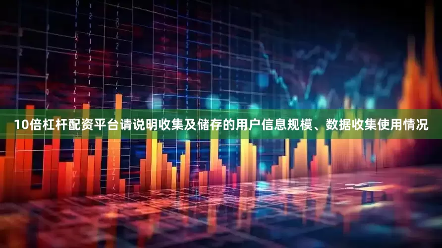 10倍杠杆配资平台请说明收集及储存的用户信息规模、数据收集使用情况