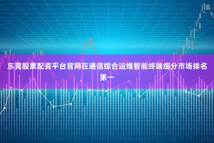东莞股票配资平台官网在通信综合运维智能终端细分市场排名第一