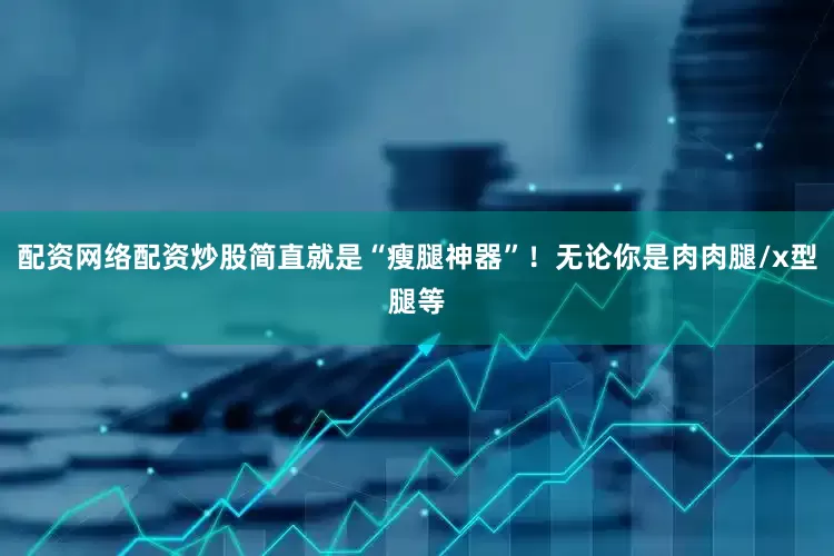 配资网络配资炒股简直就是“瘦腿神器”！无论你是肉肉腿/x型腿等
