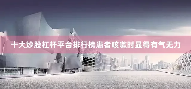 十大炒股杠杆平台排行榜患者咳嗽时显得有气无力