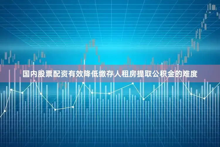 国内股票配资有效降低缴存人租房提取公积金的难度