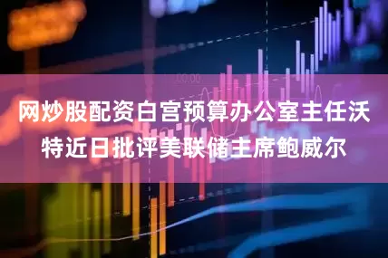 网炒股配资白宫预算办公室主任沃特近日批评美联储主席鲍威尔