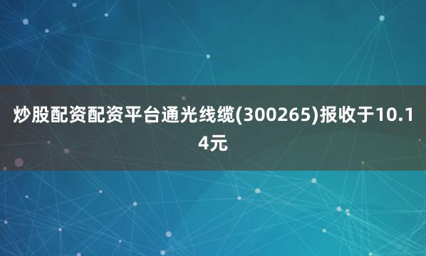 炒股配资配资平台通光线缆(300265)报收于10.14元