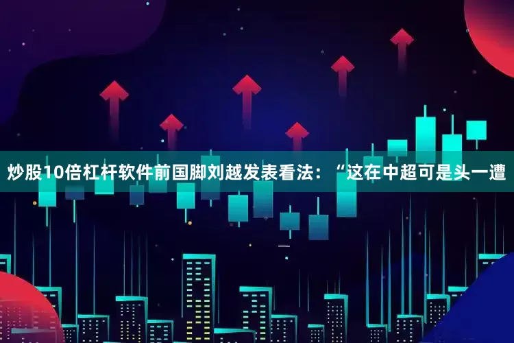 炒股10倍杠杆软件前国脚刘越发表看法：“这在中超可是头一遭