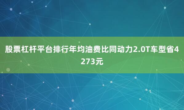 股票杠杆平台排行年均油费比同动力2.0T车型省4273元