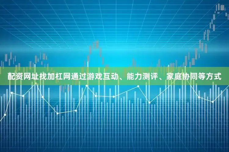 配资网址找加杠网通过游戏互动、能力测评、家庭协同等方式