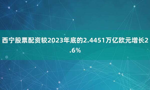 西宁股票配资较2023年底的2.4451万亿欧元增长2.6%