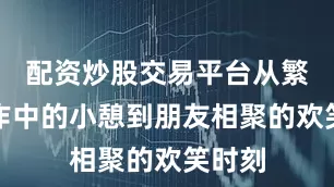 配资炒股交易平台从繁忙工作中的小憩到朋友相聚的欢笑时刻