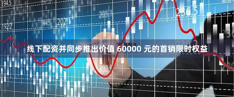 线下配资并同步推出价值 60000 元的首销限时权益