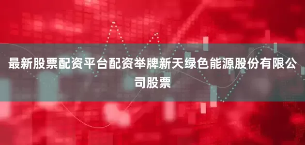 最新股票配资平台配资举牌新天绿色能源股份有限公司股票