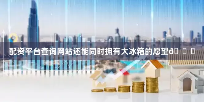 配资平台查询网站还能同时拥有大冰箱的愿望💗