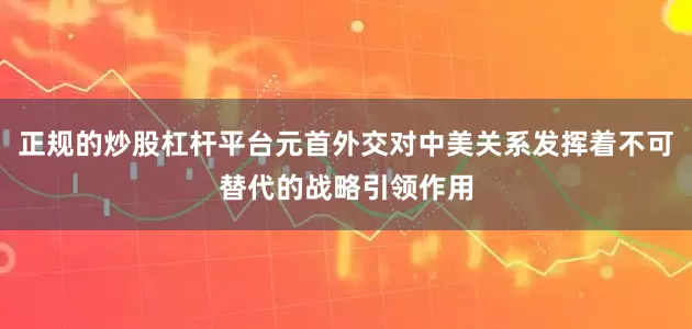 正规的炒股杠杆平台元首外交对中美关系发挥着不可替代的战略引领作用