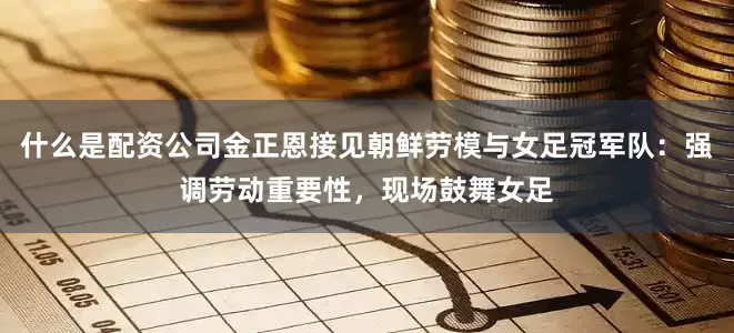 什么是配资公司金正恩接见朝鲜劳模与女足冠军队：强调劳动重要性，现场鼓舞女足