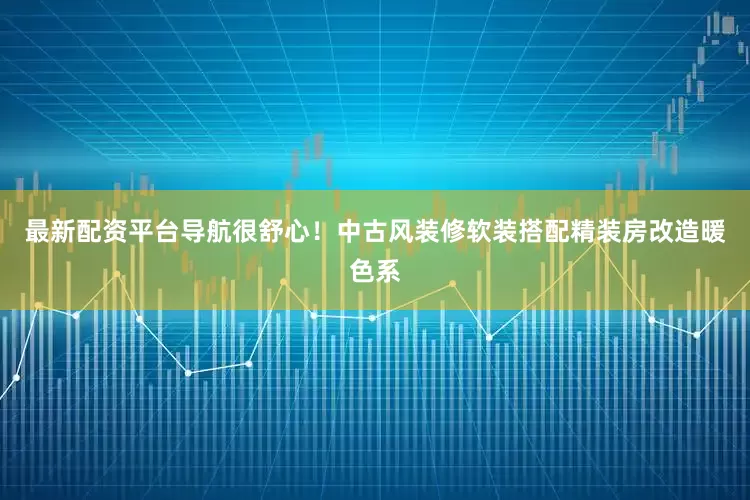 最新配资平台导航很舒心！中古风装修软装搭配精装房改造暖色系