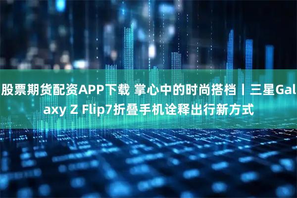 股票期货配资APP下载 掌心中的时尚搭档丨三星Galaxy Z Flip7折叠手机诠释出行新方式