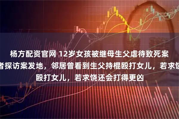 杨方配资官网 12岁女孩被继母生父虐待致死案二审开庭，记者探访案发地，邻居曾看到生父持棍殴打女儿，若求饶还会打得更凶