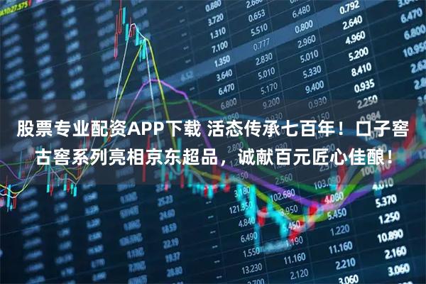 股票专业配资APP下载 活态传承七百年！口子窖古窖系列亮相京东超品，诚献百元匠心佳酿！