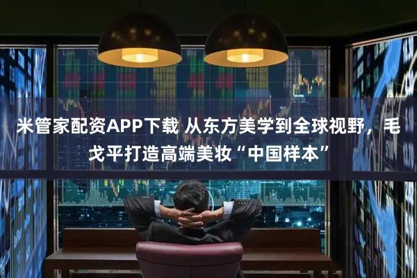 米管家配资APP下载 从东方美学到全球视野，毛戈平打造高端美妆“中国样本”