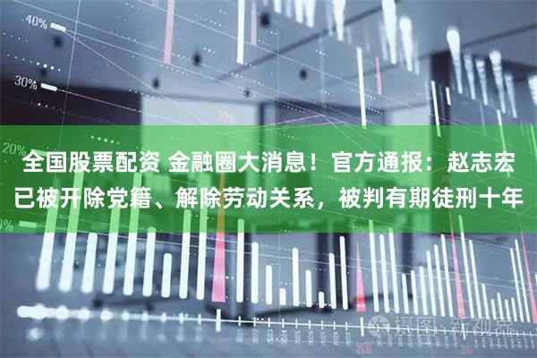 全国股票配资 金融圈大消息！官方通报：赵志宏已被开除党籍、解除劳动关系，被判有期徒刑十年