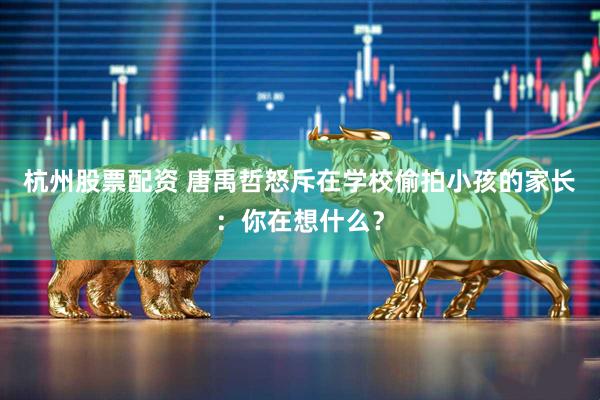 杭州股票配资 唐禹哲怒斥在学校偷拍小孩的家长：你在想什么？