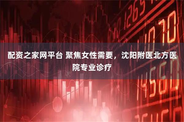配资之家网平台 聚焦女性需要，沈阳附医北方医院专业诊疗