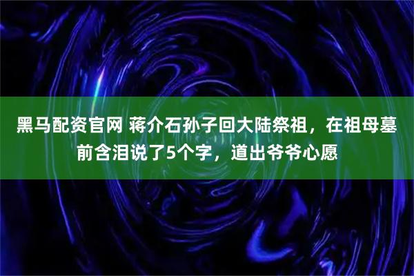 黑马配资官网 蒋介石孙子回大陆祭祖，在祖母墓前含泪说了5个字，道出爷爷心愿
