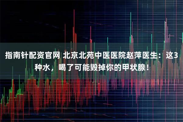 指南针配资官网 北京北苑中医医院赵萍医生：这3种水，喝了可能毁掉你的甲状腺！