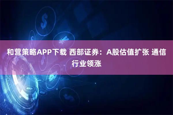 和营策略APP下载 西部证券：A股估值扩张 通信行业领涨