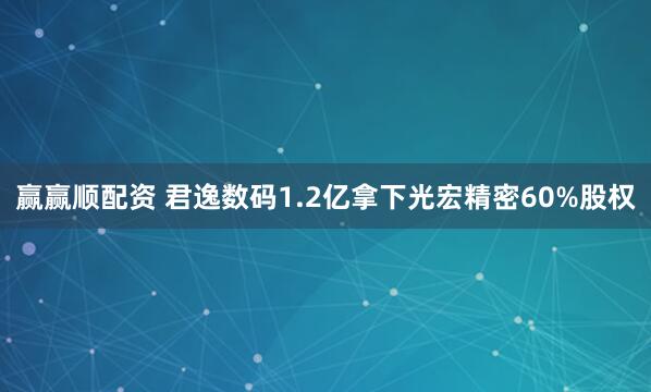 赢赢顺配资 君逸数码1.2亿拿下光宏精密60%股权