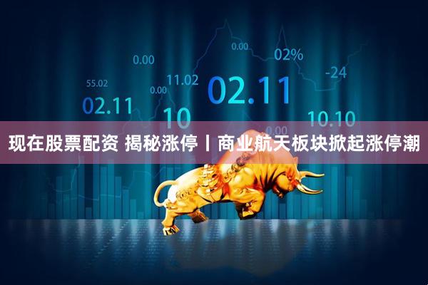 现在股票配资 揭秘涨停丨商业航天板块掀起涨停潮