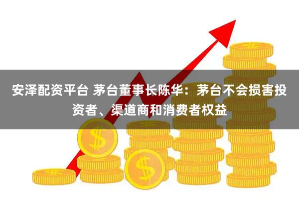安泽配资平台 茅台董事长陈华：茅台不会损害投资者、渠道商和消费者权益