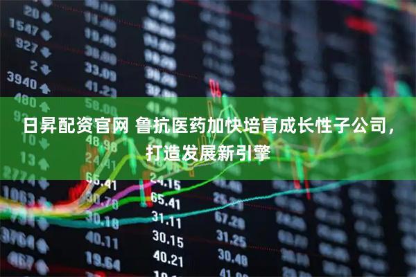 日昇配资官网 鲁抗医药加快培育成长性子公司，打造发展新引擎