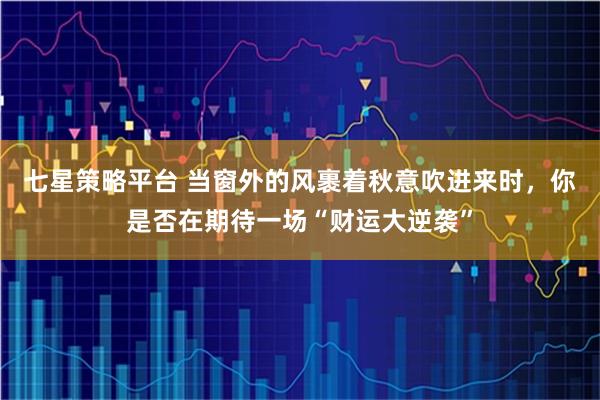 七星策略平台 当窗外的风裹着秋意吹进来时，你是否在期待一场“财运大逆袭”