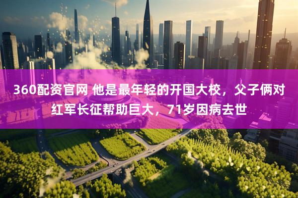 360配资官网 他是最年轻的开国大校，父子俩对红军长征帮助巨大，71岁因病去世