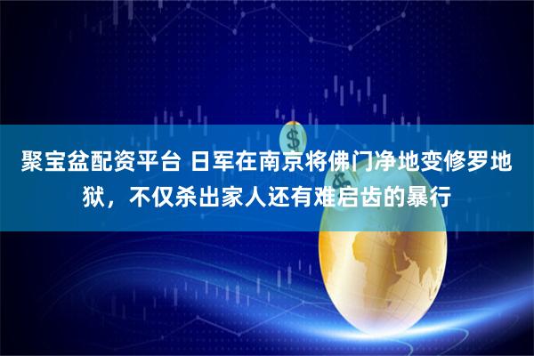 聚宝盆配资平台 日军在南京将佛门净地变修罗地狱，不仅杀出家人还有难启齿的暴行