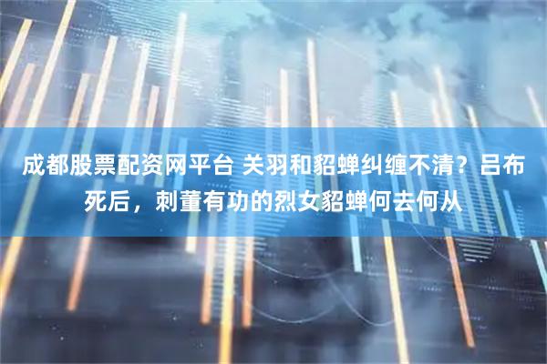 成都股票配资网平台 关羽和貂蝉纠缠不清？吕布死后，刺董有功的烈女貂蝉何去何从
