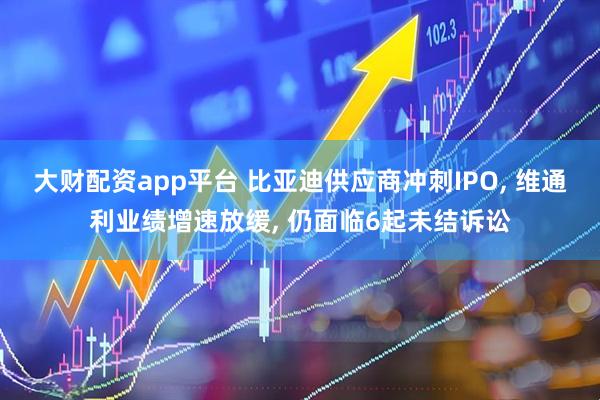大财配资app平台 比亚迪供应商冲刺IPO, 维通利业绩增速放缓, 仍面临6起未结诉讼