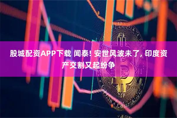 股城配资APP下载 闻泰! 安世风波未了, 印度资产交割又起纷争
