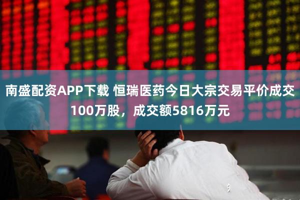 南盛配资APP下载 恒瑞医药今日大宗交易平价成交100万股，成交额5816万元