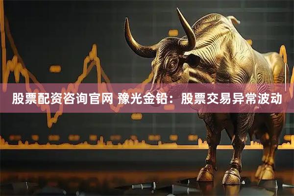 股票配资咨询官网 豫光金铅：股票交易异常波动