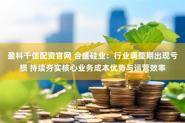 盈科千信配资官网 合盛硅业：行业调整期出现亏损 持续夯实核心业务成本优势与运营效率
