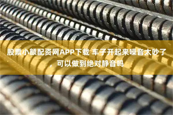 股票小额配资网APP下载 车子开起来噪音太吵了，可以做到绝对静音吗