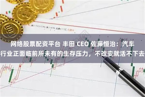 网络股票配资平台 丰田 CEO 佐藤恒治：汽车行业正面临前所未有的生存压力，不改变就活不下去