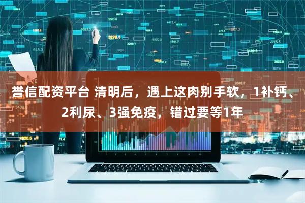 誉信配资平台 清明后，遇上这肉别手软，1补钙、2利尿、3强免疫，错过要等1年