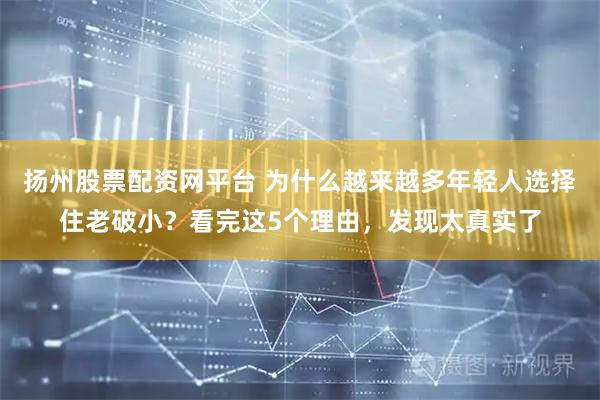 扬州股票配资网平台 为什么越来越多年轻人选择住老破小？看完这5个理由，发现太真实了